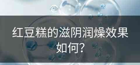 红豆糕的滋阴润燥效果如何？(红豆糕的滋阴润燥效果如何呢)